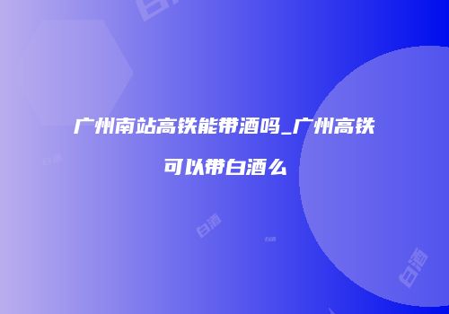广州南站高铁能带酒吗_广州高铁可以带白酒么