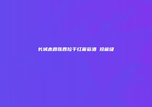 长城赤霞珠西拉干红葡萄酒 珍藏级