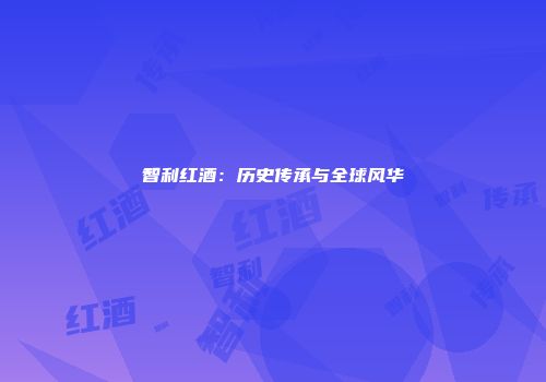 智利红酒：历史传承与全球风华
