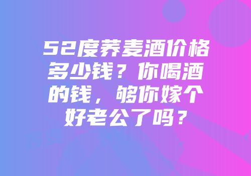 52度荞麦酒价格多少钱？你喝酒的钱，够你嫁个好老公了吗？