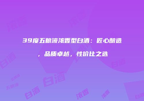 39度五粮液浓香型白酒：匠心酿造，品质卓越，性价比之选