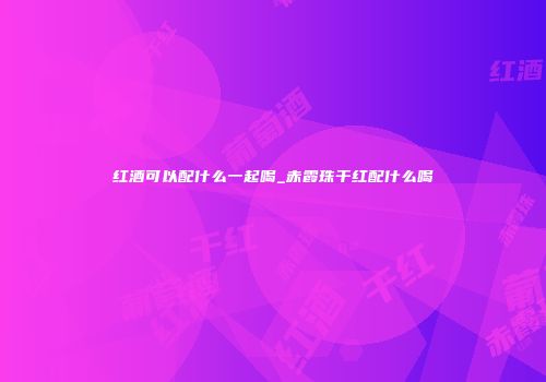 红酒可以配什么一起喝_赤霞珠干红配什么喝