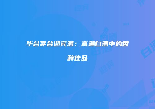 华台茅台迎宾酒：高端白酒中的香醇佳品