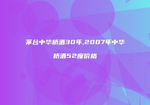 茅台中华桥酒30年,2007年中华桥酒52度价格