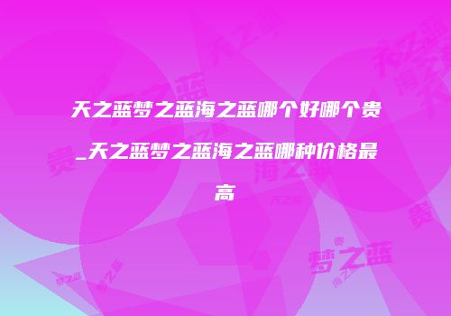天之蓝梦之蓝海之蓝哪个好哪个贵_天之蓝梦之蓝海之蓝哪种价格最高
