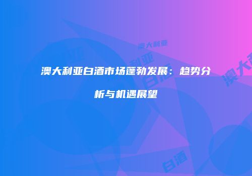澳大利亚白酒市场蓬勃发展：趋势分析与机遇展望