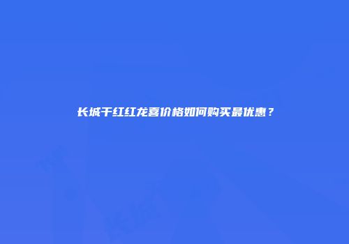 长城干红红龙喜价格如何购买最优惠？
