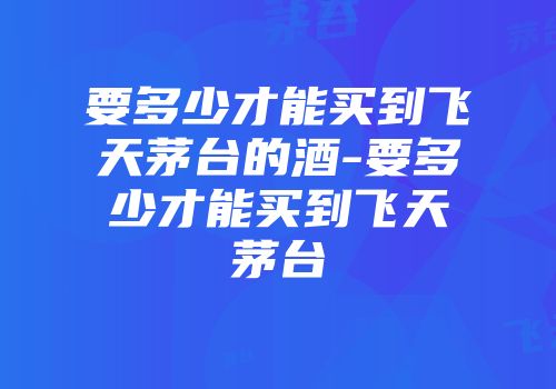 要多少才能买到飞天茅台的酒-要多少才能买到飞天茅台