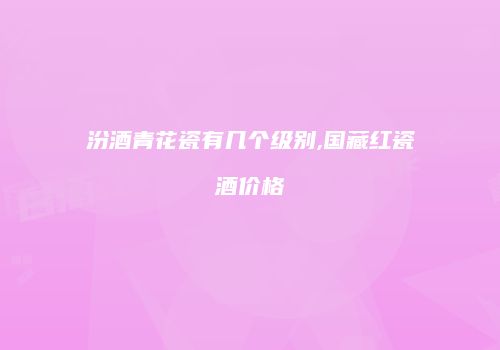 汾酒青花瓷有几个级别,国藏红瓷酒价格