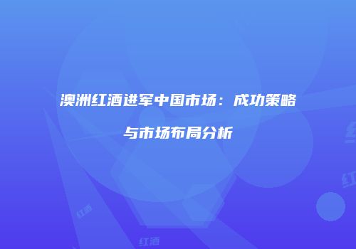 澳洲红酒进军中国市场：成功策略与市场布局分析