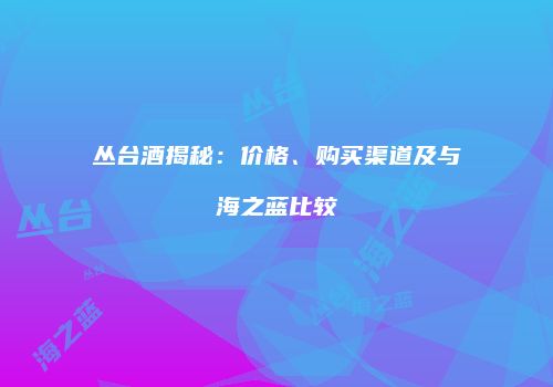 丛台酒揭秘：价格、购买渠道及与海之蓝比较