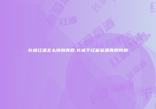 长城红酒怎么辨别真假,长城干红葡萄酒真假辨别