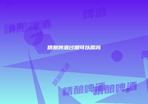 精酿啤酒过期可以喝吗