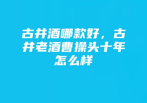 古井酒哪款好，古井老酒曹操头十年怎么样