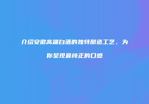 介绍安徽高端白酒的独特酿造工艺，为你呈现最纯正的口感