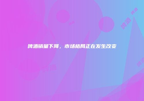 啤酒销量下降，市场格局正在发生改变
