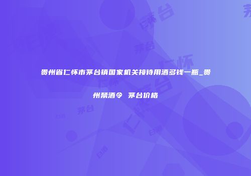 贵州省仁怀市茅台镇国家机关接待用酒多钱一瓶_贵州禁酒令 茅台价格