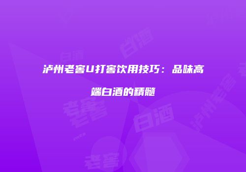 泸州老窖U打窖饮用技巧：品味高端白酒的精髓