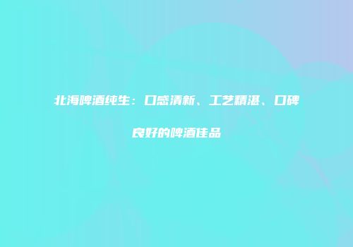 北海啤酒纯生：口感清新、工艺精湛、口碑良好的啤酒佳品