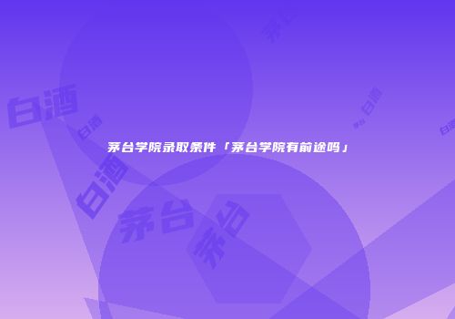 茅台学院录取条件「茅台学院有前途吗」