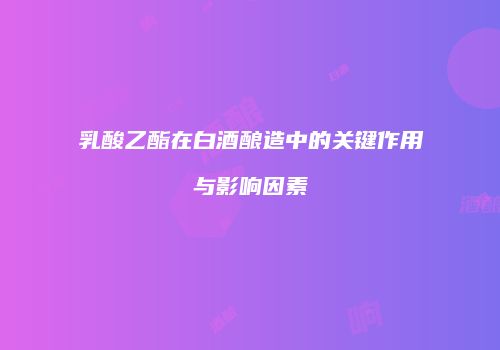 乳酸乙酯在白酒酿造中的关键作用与影响因素