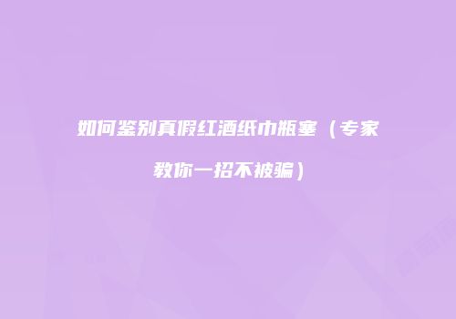 如何鉴别真假红酒纸巾瓶塞（专家教你一招不被骗）