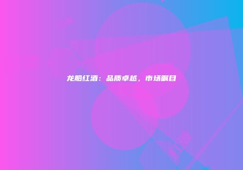 龙船红酒：品质卓越，市场瞩目