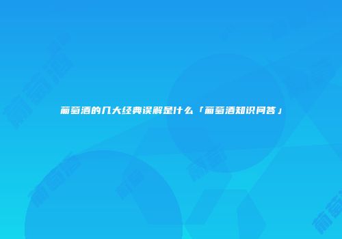 葡萄酒的几大经典误解是什么「葡萄酒知识问答」