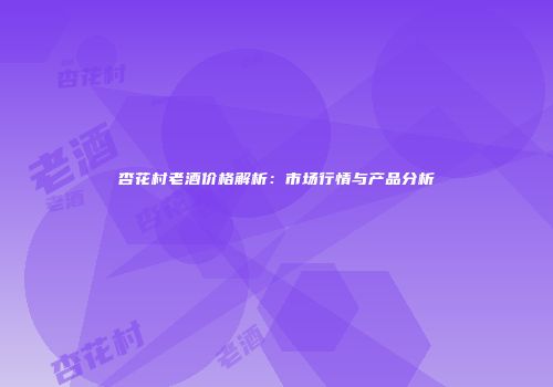 杏花村老酒价格解析：市场行情与产品分析