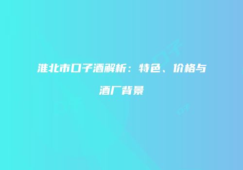 淮北市口子酒解析：特色、价格与酒厂背景