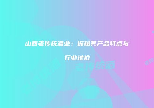 山西老传统酒业：探秘其产品特点与行业地位