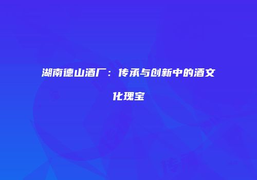 湖南德山酒厂：传承与创新中的酒文化瑰宝