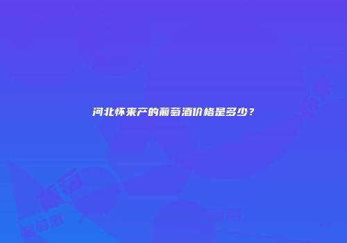 河北怀来产的葡萄酒价格是多少？