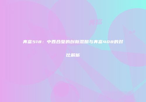 奔富518：中西合璧的创新混酿与奔富408的对比解析