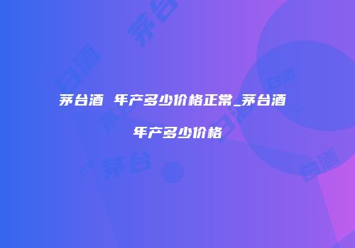 茅台酒 年产多少价格正常_茅台酒 年产多少价格