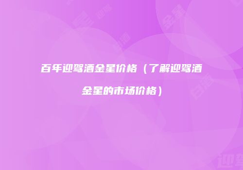 百年迎驾酒金星价格（了解迎驾酒金星的市场价格）