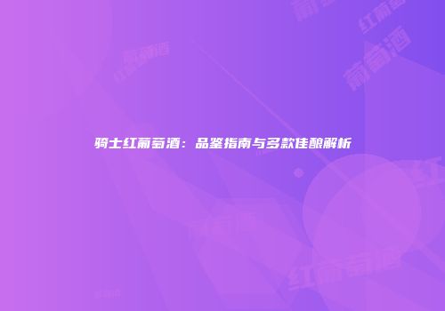 骑士红葡萄酒：品鉴指南与多款佳酿解析