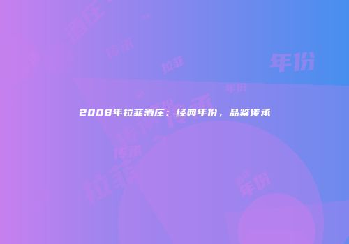 2008年拉菲酒庄：经典年份，品鉴传承