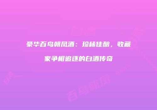 豪华百鸟朝凤酒：珍稀佳酿，收藏家争相追逐的白酒传奇