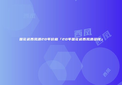 国花瓷西凤酒20年价格「20年国花瓷西凤酒多钱」