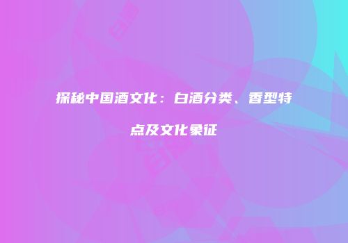 探秘中国酒文化：白酒分类、香型特点及文化象征