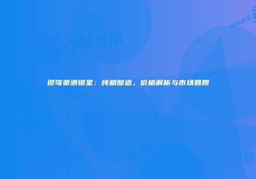 迎驾贡酒银星：纯粮酿造，价格解析与市场回顾