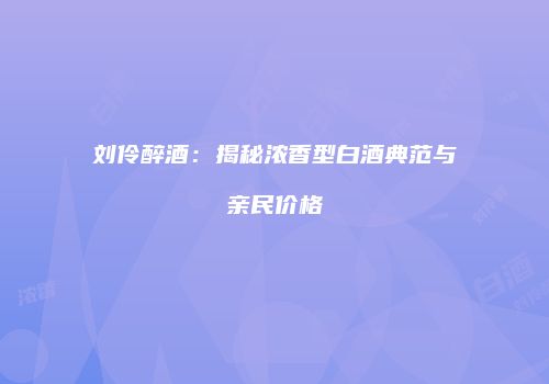 刘伶醉酒：揭秘浓香型白酒典范与亲民价格
