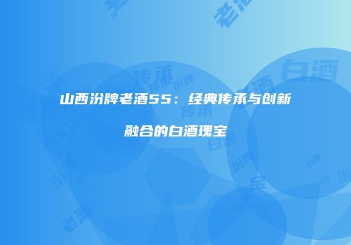 山西汾牌老酒55：经典传承与创新融合的白酒瑰宝