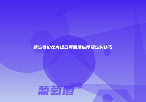 精选性价比高进口葡萄酒推荐及选购技巧