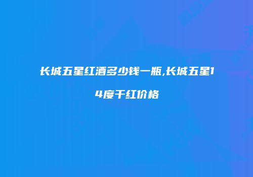 长城五星红酒多少钱一瓶,长城五星14度干红价格