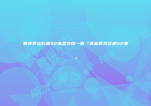 贵州茅台价格52度多少钱一瓶「窖藏原浆价格52度」
