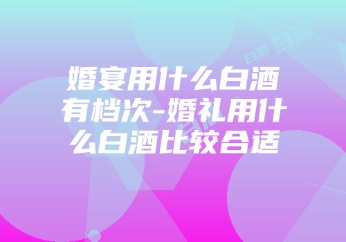 婚宴用什么白酒有档次-婚礼用什么白酒比较合适