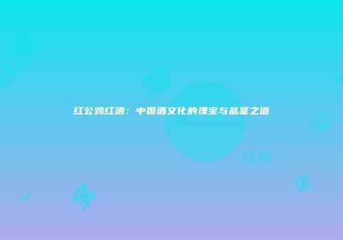红公鸡红酒：中国酒文化的瑰宝与品鉴之道