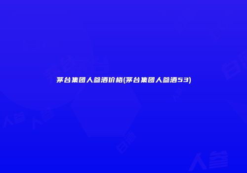 茅台集团人参酒价格(茅台集团人参酒53)